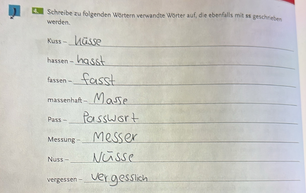 ) B Schreibe zu folgenden Wörtern verwandte Wörter auf, die ebenfalls mit ss geschrieben 
werden. 
_ 
Kuss - 
_ 
hassen - 
_ 
fassen - 
massenhaft -_ 
Pass -_ 
Messung -_ 
Nuss -_ 
vergessen -_