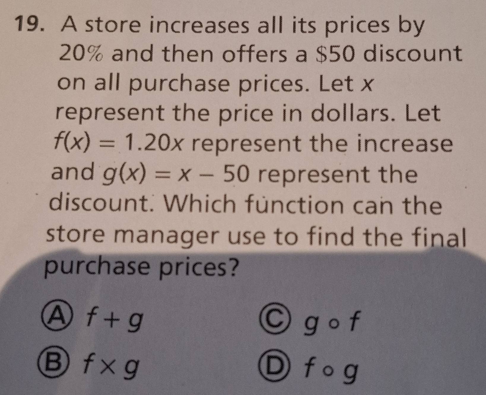 A store increases all its prices by
20% and then offers a $50 discount
on all purchase prices. Let x
represent the price in dollars. Let
f(x)=1.20x represent the increase 
and g(x)=x-50 represent the
discount. Which fünction can the
store manager use to find the final 
purchase prices?
A f+g
g O t
B f* g
Ⓓ f o g