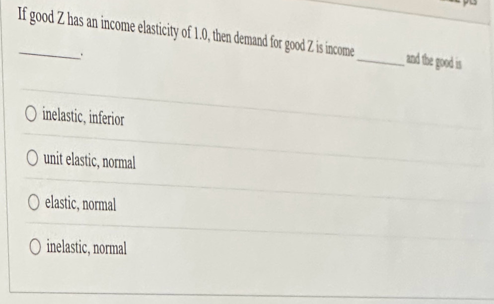 If good Z has an income elasticity of 1.0, then demand for good Z is income_ and the good is
.
inelastic, inferior
unit elastic, normal
elastic, normal
inelastic, normal