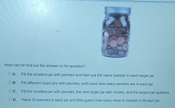 How can he find out the answer to his question?
A. Fill the smallest jar with pennies and then put the same number in each larger jar.
B. Fill different sized jars with pennies, and count how many pennies are in each jar.
C. Fill the smallest jar with pennies, the next larger jar with nickels, and the largest jar quarters.
D. Place 20 pennies in each jar and then guess how many more is needed to fill each jar.