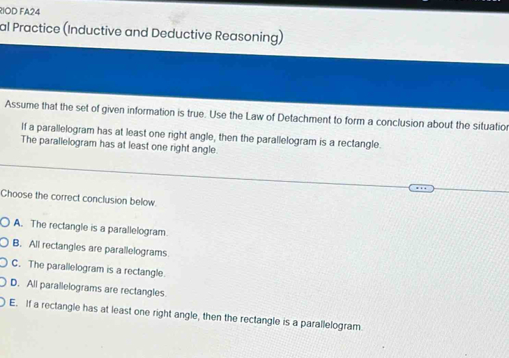 RIOD FA24
al Practice (Inductive and Deductive Reasoning)
Assume that the set of given information is true. Use the Law of Detachment to form a conclusion about the situatior
If a parallelogram has at least one right angle, then the parallelogram is a rectangle.
The parallelogram has at least one right angle.
Choose the correct conclusion below.
A. The rectangle is a parallelogram.
B. All rectangles are parallelograms
C. The parallelogram is a rectangle.
D. All parallelograms are rectangles.
E. If a rectangle has at least one right angle, then the rectangle is a parallelogram.