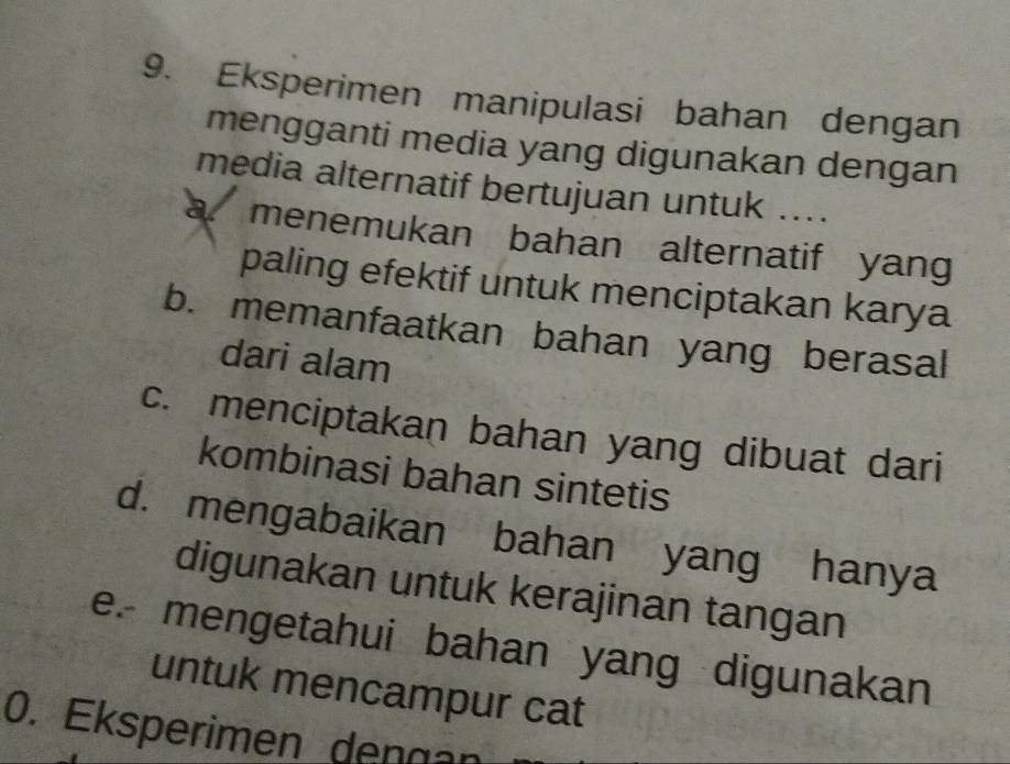 Eksperimen manipulasi bahan dengan
mengganti media yang digunakan dengan
media alternatif bertujuan untuk ....
a. menemukan bahan alternatif yang
paling efektif untuk menciptakan karya
b. memanfaatkan bahan yang berasal
dari alam
c. menciptakan bahan yang dibuat dari
kombinasi bahan sintetis
d. mengabaikan bahan yang hanya
digunakan untuk kerajinan tangan
e. mengetahui bahan yang digunakan
untuk mencampur cat
0. Eksperimen dengan