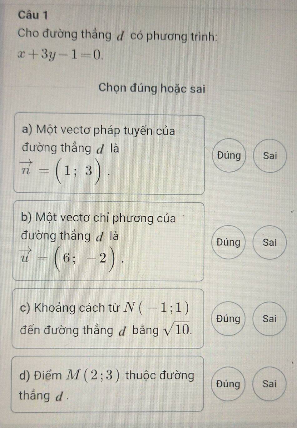 Cho đường thẳng đ có phương trình:
x+3y-1=0. 
Chọn đúng hoặc sai 
a) Một vectơ pháp tuyến của 
đường thắng là
vector n=(1;3). 
Đúng Sai 
b) Một vectơ chỉ phương của 
đường thắng d là 
Đúng Sai
vector u=(6;-2). 
c) Khoảng cách từ N(-1;1)
Đúng Sai 
đến đường thẳng / bằng sqrt(10). 
d) Điểm M(2;3) thuộc đường 
Đúng Sai 
thẳng d.