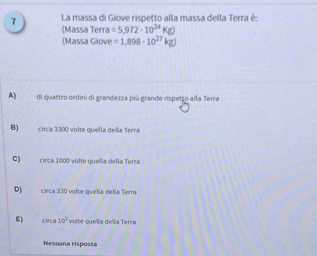 La massa di Giove rispetto alla massa della Terra è:
(Massa Terra =5,972· 10^(24)Kg)
(Massa Giove =1,898· 10^(27)kg)
A) di quattro ordini di grandezza più grande rispetto alla Terra
B) circa 3300 volte quella della Terra
C) circa 1000 volte quella della Terra
D) circa 330 volte quella della Terra
E) circa 10^2 volte quella della Terra
Nessuna risposta