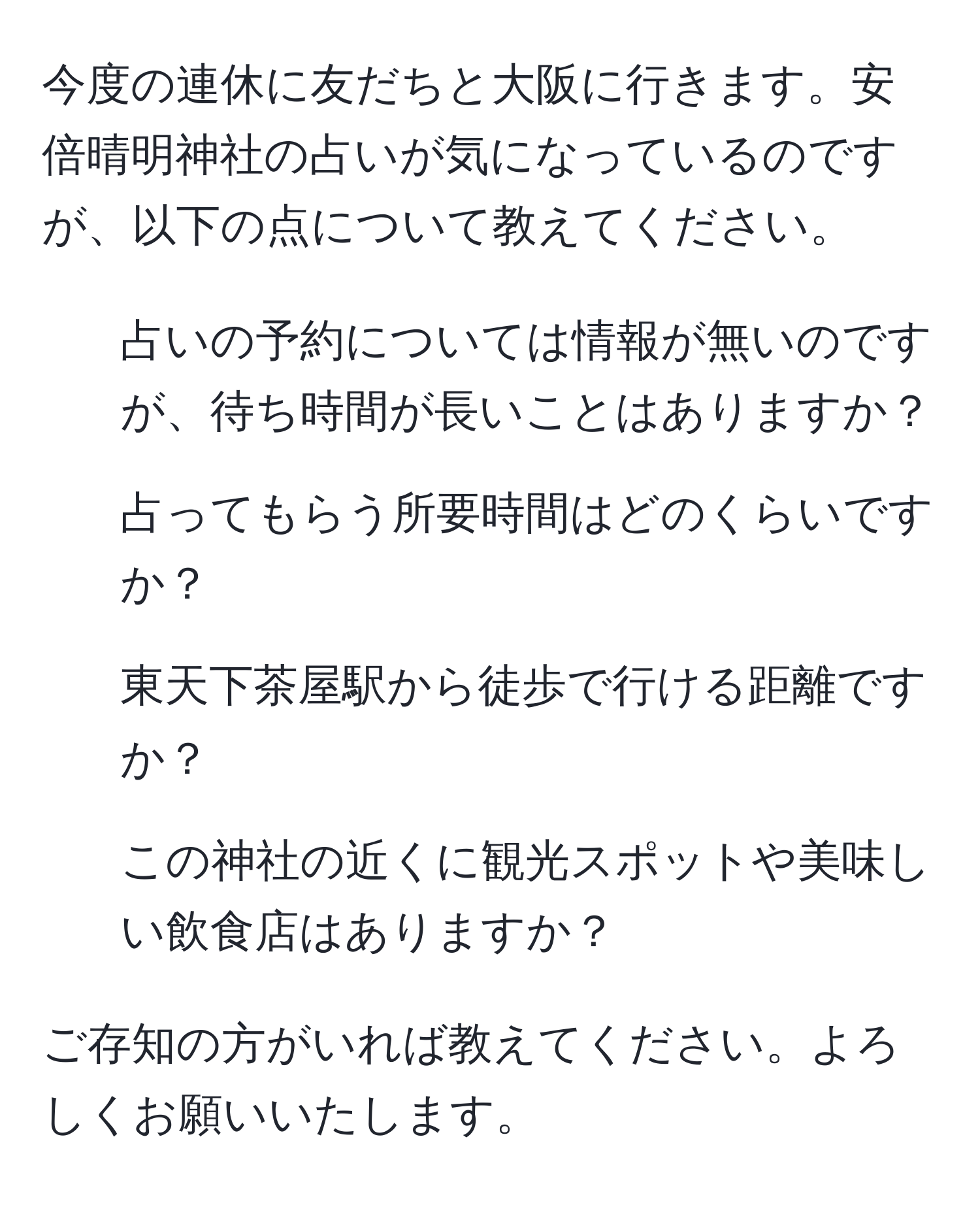 今度の連休に友だちと大阪に行きます。安倍晴明神社の占いが気になっているのですが、以下の点について教えてください。
1. 占いの予約については情報が無いのですが、待ち時間が長いことはありますか？
2. 占ってもらう所要時間はどのくらいですか？
3. 東天下茶屋駅から徒歩で行ける距離ですか？
4. この神社の近くに観光スポットや美味しい飲食店はありますか？

ご存知の方がいれば教えてください。よろしくお願いいたします。