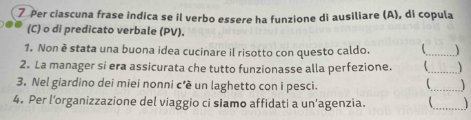 Per ciascuna frase indica se il verbo essere ha funzione di ausiliare (A), di copula 
(C) o di predicato verbale (PV). 
1. Non è stata una buona idea cucinare il risotto con questo caldo. 
_ 
2. La manager si era assicurata che tutto funzionasse alla perfezione. _ 
3. Nel giardino dei miei nonni c’è un laghetto con i pesci. 
_ 

4. Per l’organizzazione del viaggio ci siamo affidati a un’agenzia. 
_