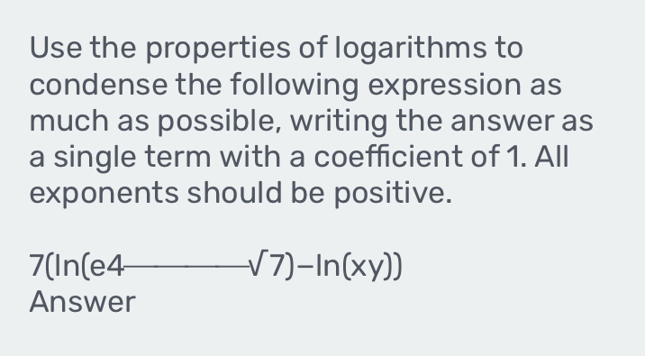 Use the properties of logarithms to 
condense the following expression as 
much as possible, writing the answer as 
a single term with a coefficient of 1. All 
exponents should be positive.
7(In(e / -sqrt(7))-ln (xy))
Answer