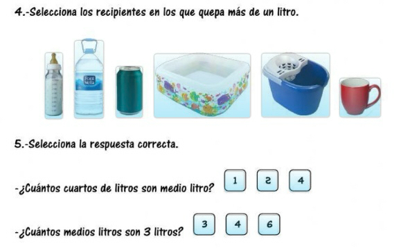 4.-Selecciona los recipientes en los que quepa más de un litro.
5.-Selecciona la respuesta correcta.
1 2 4
-¿Cuántos cuartos de litros son medio litro?
-¿Cuántos medios litros son 3 litros? 3 4 6