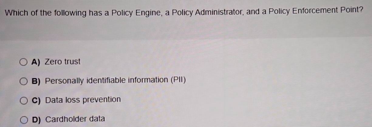 Which of the following has a Policy Engine, a Policy Administrator, and a Policy Enforcement Point?
A) Zero trust
B) Personally identifiable information (PII)
C) Data loss prevention
D) Cardholder data