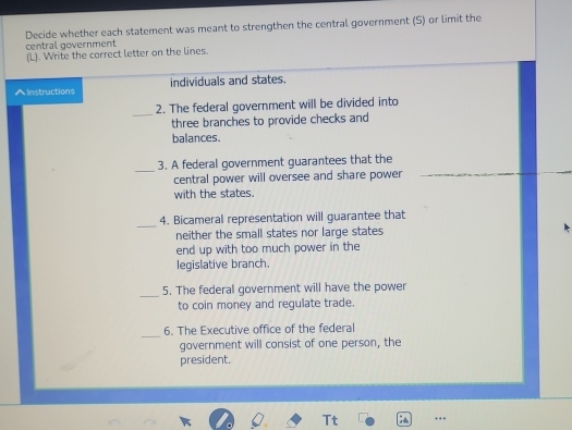 Decide whether each statement was meant to strengthen the central government (S) or limit the 
central government 
(L). Write the correct letter on the lines. 
^Instructions individuals and states. 
_ 
2. The federal government will be divided into 
three branches to provide checks and 
balances. 
_3. A federal government guarantees that the 
central power will oversee and share power 
with the states. 
_ 
4. Bicameral representation will guarantee that 
neither the small states nor large states 
end up with too much power in the 
legislative branch. 
_ 
5. The federal government will have the power 
to coin money and regulate trade. 
_ 
6. The Executive office of the federal 
government will consist of one person, the 
president. 
Tt ; …