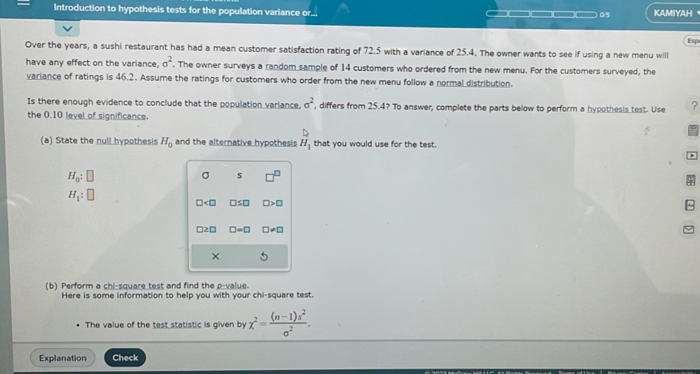 Introduction to hypothesis tests for the population variance or... CIE 0/5 KAMIYAH 
Esp 
Over the years, a sushi restaurant has had a mean customer satisfaction rating of 72.5 with a variance of 25.4. The owner wants to see if using a new menu will 
have any effect on the variance, sigma^2. The owner surveys a random sample of 14 customers who ordered from the new menu. For the customers surveyed, the 
variance of ratings is 46.2. Assume the ratings for customers who order from the new menu follow a normal distribution. 
Is there enough evidence to conclude that the population variance, sigma^2 , differs from 25.4? To answer, complete the parts below to perform a hypothesis test. Use ? 
the 0.10 level of significance.
D
(a) State the null hypothesis H_0 and the alternative hypothesis H_1 that you would use for the test.
H_0:□
σ s
H_1:□
□ □ ≤ □ □ >□
~
□ ≥ □ □ =□ □ != □
× 
(b) Perform a chi-square test and find the p -value. 
Here is some information to help you with your chi-square test. 
The value of the test statistic is given by chi^2= ((n-1)s^2)/sigma^2 . 
Explanation Check