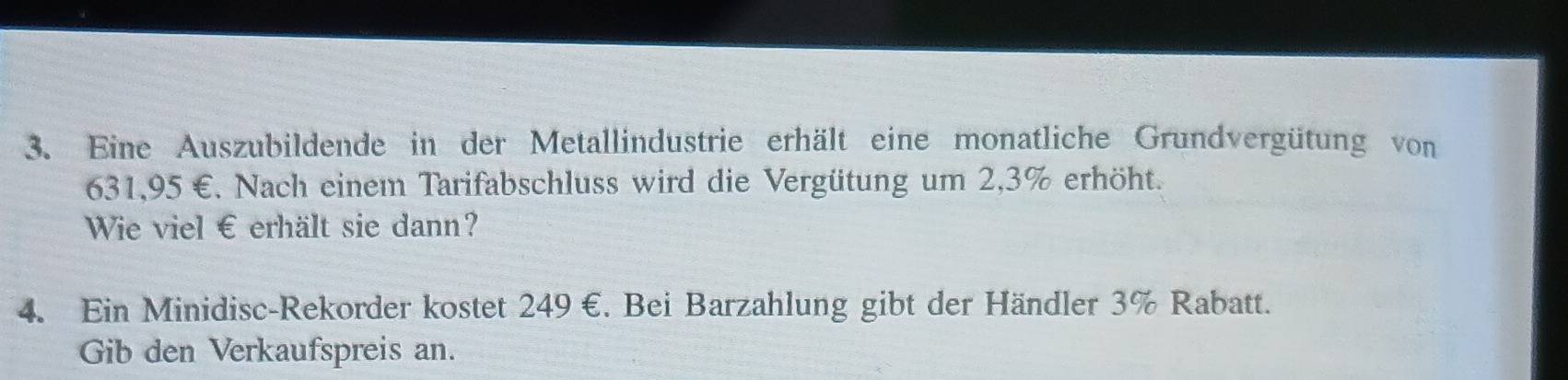 Eine Auszubildende in der Metallindustrie erhält eine monatliche Grundvergütung von
631,95 €. Nach einem Tarifabschluss wird die Vergütung um 2,3% erhöht. 
Wie viel € erhält sie dann? 
4. Ein Minidisc-Rekorder kostet 249 €. Bei Barzahlung gibt der Händler 3% Rabatt. 
Gib den Verkaufspreis an.