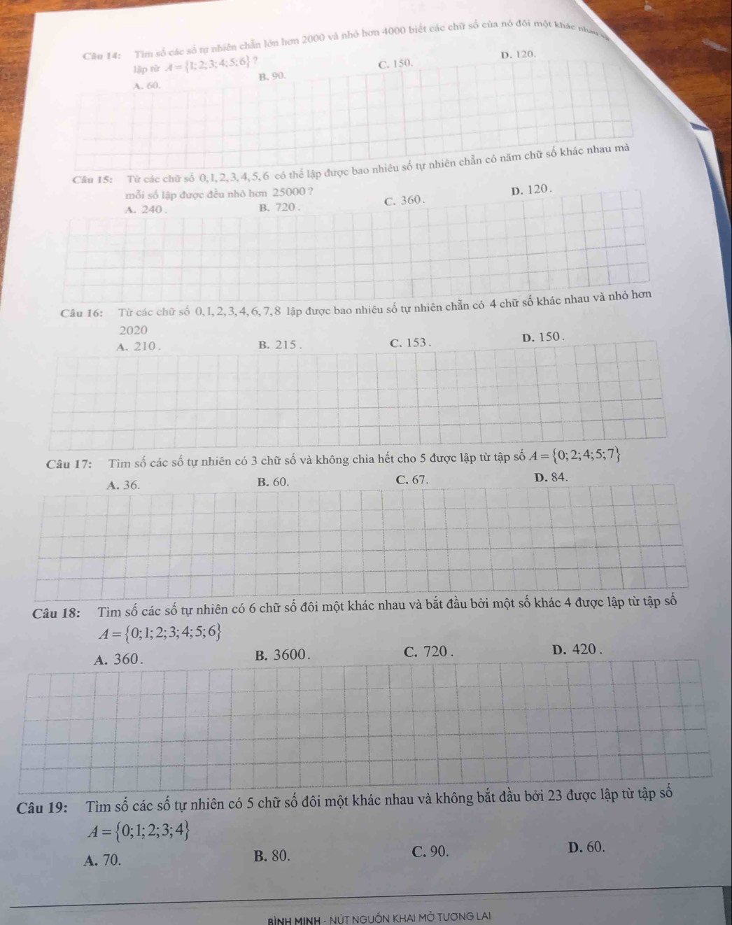 Tìm số các số tự nhiên chẵn lớn hơn 2000 và nhỏ hơn 4000 biết các chữ số của nó đội một khác nhau a
lập từ A= 1;2;3;4;5;6 ? D. 120.
A. 60. B. 90. C. 150.
Cầu 15: Từ các chữ số 0, 1, 2, 3, 4, 5, 6 có thể lập được bao nhiêu số tự nhiên chẵn có năm chữ số khác nhau mà
mỗi số lập được đều nhỏ hơn 25000 ?
A. 240. B. 720. C. 360. D. 120.
Câu 16: Từ các chữ số 0, 1, 2, 3, 4, 6, 7, 8 lập được bao nhiêu số tự nhiên chẵn có 4 chữ số khác nhau và nhỏ hơn
2020
A. 210. B. 215. C. 153. D. 150.
Câu 17: Tìm số các số tự nhiên có 3 chữ số và không chia hết cho 5 được lập từ tập số A= 0;2;4;5;7
A. 36. B. 60. C. 67. D. 84.
Câu 18: Tìm số các số tự nhiên có 6 chữ số đôi một khác nhau và bắt đầu bởi một số khác 4 được lập từ tập số
A= 0;1;2;3;4;5;6
A. 360. B. 3600. C. 720. D. 420.
Câu 19: Tìm số các số tự nhiên có 5 chữ số đôi một khác nhau và không bắt đầu bởi 23 được lập từ tập số
A= 0;1;2;3;4
A. 70. B. 80. C. 90.
D. 60.
BìNH MINH - NÚT NGUỒN KHAI MỜ TƯƠNG LAI