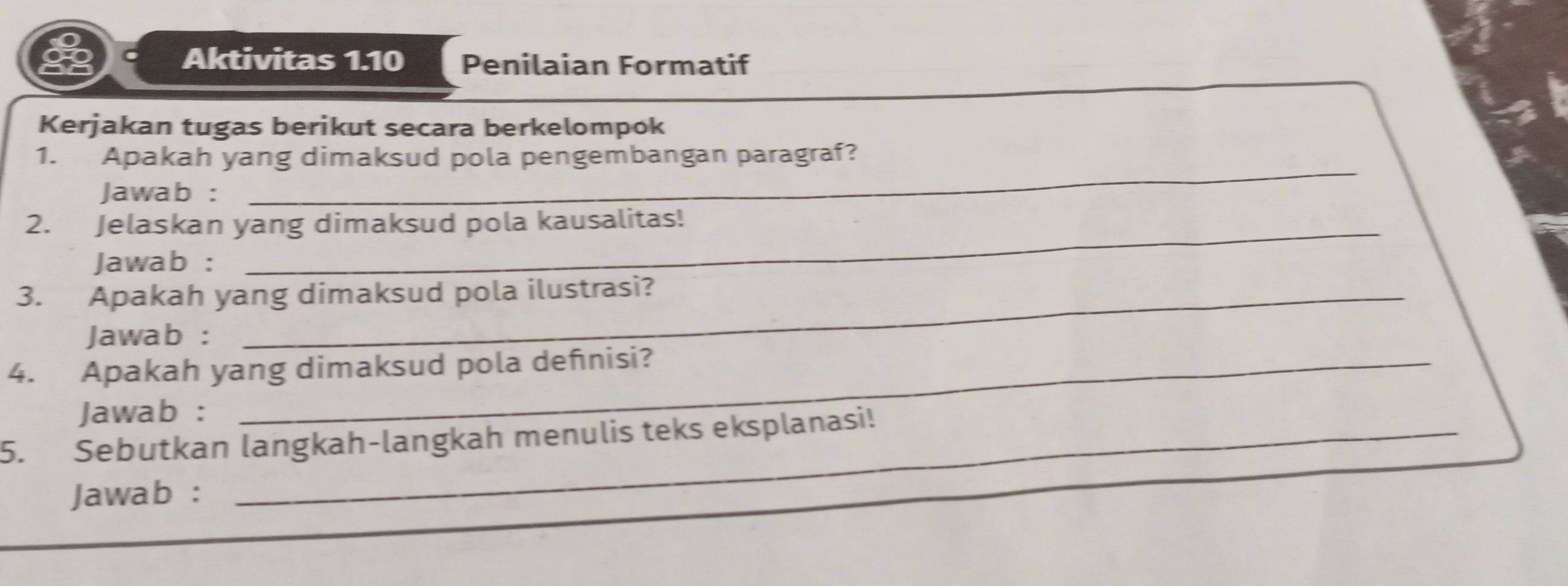 Aktivitas 1.10 Penilaian Formatif 
Kerjakan tugas berikut secara berkelompok 
1. Apakah yang dimaksud pola pengembangan paragraf? 
Jawab : 
_ 
2. Jelaskan yang dimaksud pola kausalitas! 
Jawab : 
3. Apakah yang dimaksud pola ilustrasi? 
Jawab : 
4. Apakah yang dimaksud pola defnisi? 
Jawab : 
5. Sebutkan langkah-langkah menulis teks eksplanasi! 
Jawab :