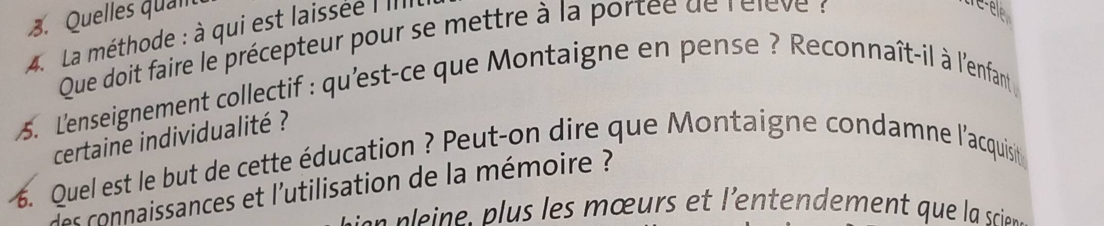 Quelles qual 
A. La méthode : à qui est laissée : '''' 
Que doit faire le précepteur pour se mettre à la portée de rélève 
tre-ele 
5. L'enseignement collectif : qu'est-ce que Montaigne en pense ? Reconnaît-il à l'enfant 
certaine individualité ? 
6. Quel est le but de cette éducation ? Peut-on dire que Montaigne condamne l'acquisit 
es naissances et l'utilisation de la mémoire ? 
s n in es œ urs e 'entendement qu l srins