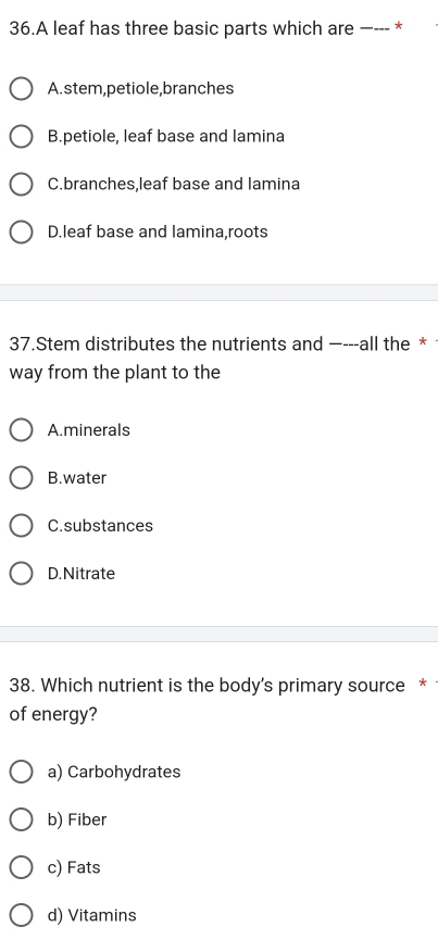 A leaf has three basic parts which are _--- *
A.stem,petiole,branches
B.petiole, leaf base and lamina
C.branches.leaf base and lamina
D.leaf base and lamina,roots
37.Stem distributes the nutrients and —---all the *
way from the plant to the
A.minerals
B.water
C.substances
D.Nitrate
38. Which nutrient is the body's primary source *
of energy?
a) Carbohydrates
b) Fiber
c) Fats
d) Vitamins