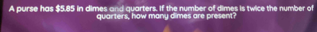 A purse has $5.85 in dimes and quarters. If the number of dimes is twice the number of 
quarters, how many dimes are present?