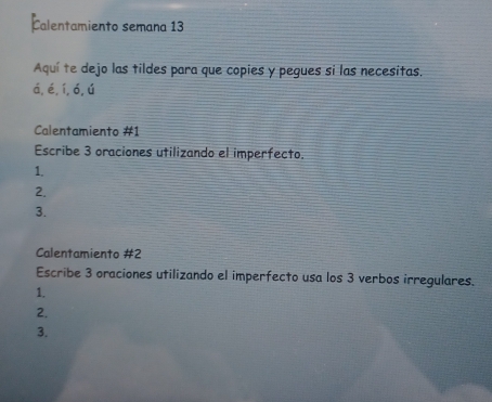 Calentamiento semana 13 
Aquí te dejo las tildes para que copies y pegues si las necesitas. 
á,é,í,ó,ú 
Calentamiento #1 
Escribe 3 oraciones utilizando el imperfecto. 
1. 
2. 
3. 
Calentamiento #2 
Escribe 3 oraciones utilizando el imperfecto usa los 3 verbos irregulares. 
1. 
2. 
3.