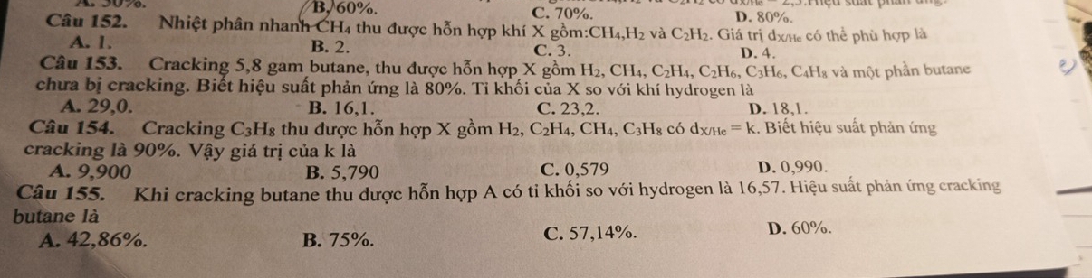 B, 60%. C. 70%. D. 80%.
Câu 152. Nhiệt phân nhanh CH4 thu được hỗn hợp khí X gồn : CH_4, H_2 và C_2H_2. Giá trị dxhe có thể phù hợp là
A. 1. B. 2.
C. 3. D. 4.
Câu 153. Cracking 5,8 gam butane, thu được hỗn hợp X gồm H_2, CH_4, C_2H_4, C_2H_6, C_3H_6, 3, C4H₈ và một phần butane
chưa bị cracking. Biết hiệu suất phản ứng là 80%. Tỉ khối của X so với khí hydrogen là
A. 29, 0. B. 16, 1. C. 23, 2. D. 18, 1.
Câu 154. Cracking C3H₈ thu được hỗn hợp X gồm H_2, C_2H_4, CH_4, C_3H_8 có d_X/He=k :. Biết hiệu suất phản ứng
cracking là 90%. Vậy giá trị của k là D. 0,990.
A. 9,900 B. 5,790 C. 0,579
Câu 155. Khi cracking butane thu được hỗn hợp A có tỉ khối so với hydrogen là 16,57. Hiệu suất phản ứng cracking
butane là
A. 42,86%. B. 75%. C. 57,14%.
D. 60%.