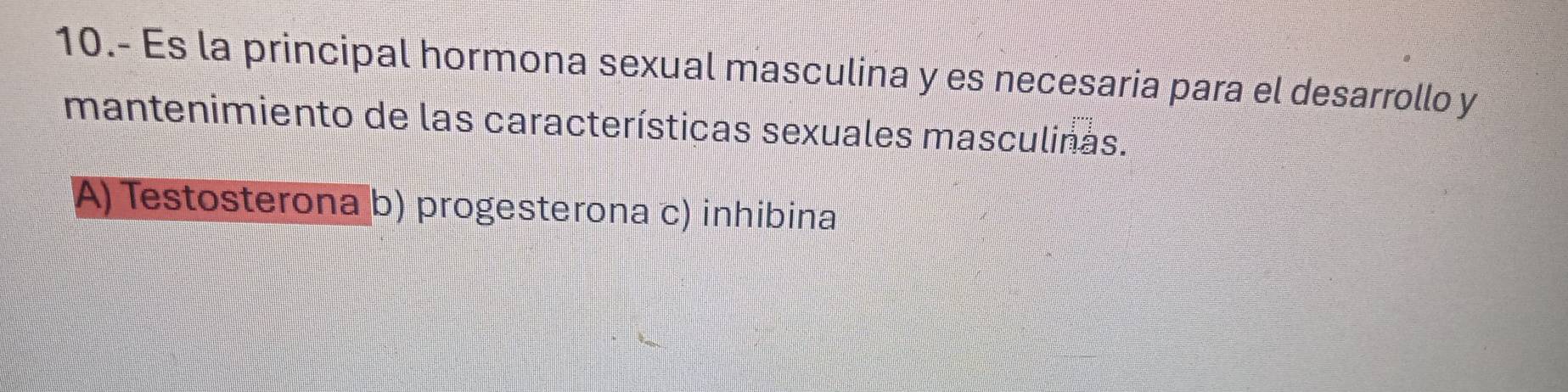 10.- Es la principal hormona sexual masculina y es necesaria para el desarrollo y
mantenimiento de las características sexuales masculinas.
A) Testosterona b) progesterona c) inhibina