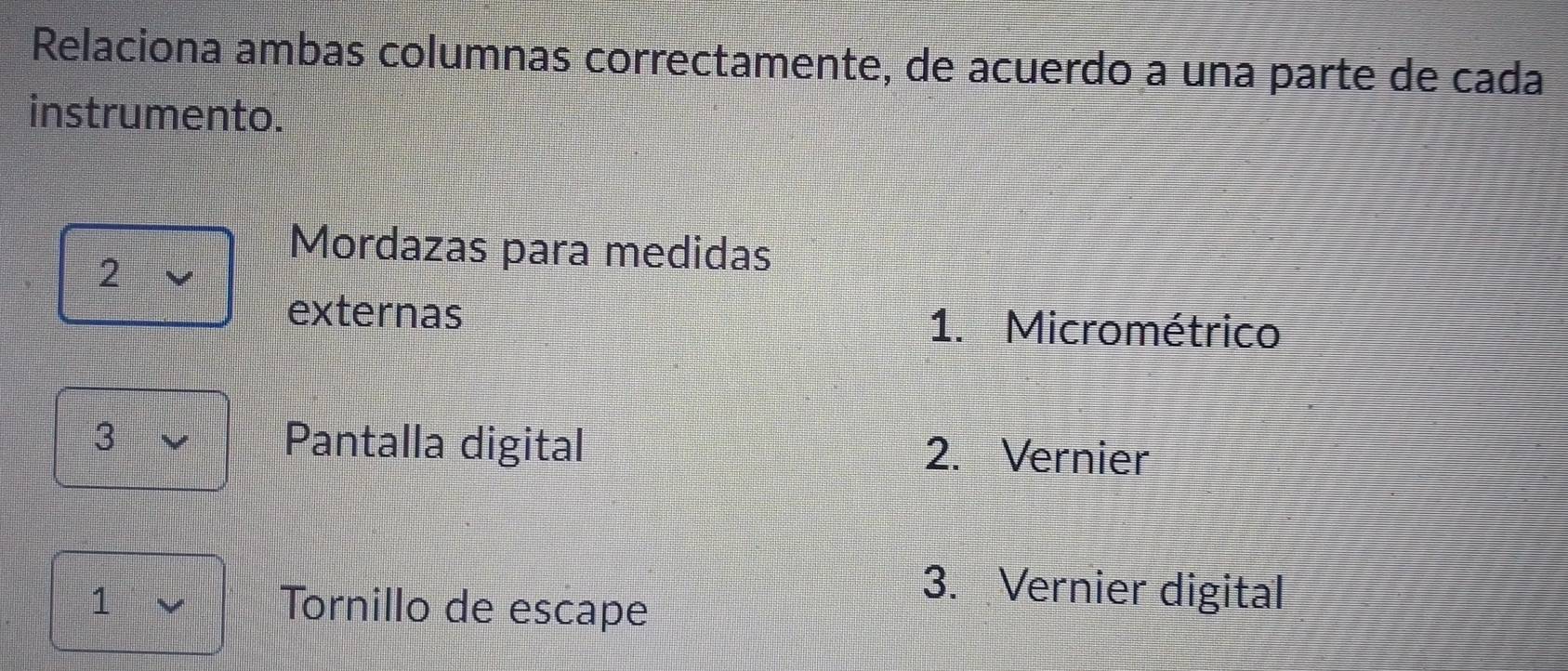 Relaciona ambas columnas correctamente, de acuerdo a una parte de cada 
instrumento. 
2 
Mordazas para medidas 
externas 1. Micrométrico 
3 Pantalla digital 2. Vernier 
1 Tornillo de escape 
3. Vernier digital