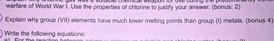 ne gas was a sultable chemical weapon for use dunng the predominanty 
warfare of World War I. Use the properties of chlorine to justify your answer. (bonus: 2) 
Explain why group (VII) elements have much lower melting points than group (I) metals. (bonus 4) 
Write the following equations: