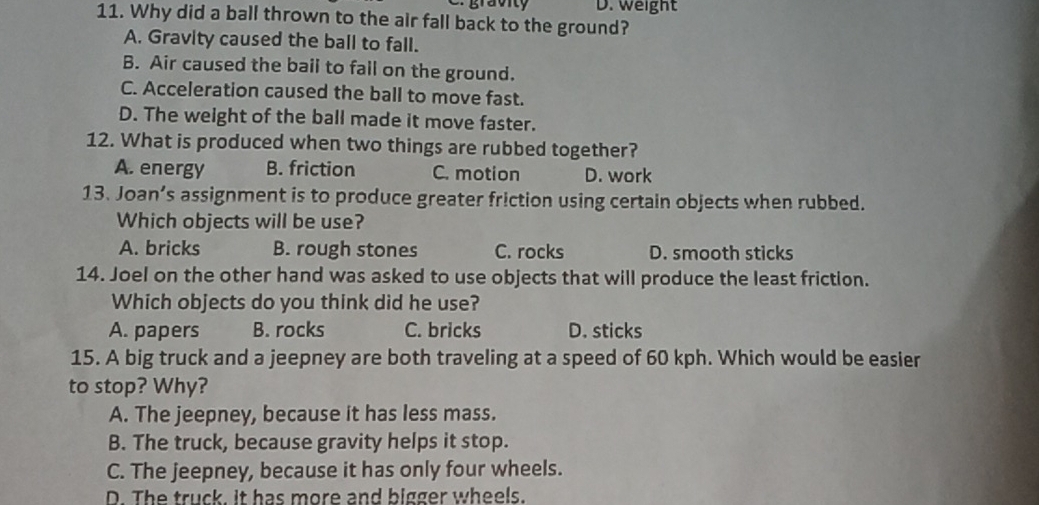 gravity D. Weight
11. Why did a ball thrown to the air fall back to the ground?
A. Gravity caused the ball to fall.
B. Air caused the bail to fall on the ground.
C. Acceleration caused the ball to move fast.
D. The weight of the ball made it move faster.
12. What is produced when two things are rubbed together?
A. energy B. friction C. motion D. work
13. Joan’s assignment is to produce greater friction using certain objects when rubbed.
Which objects will be use?
A. bricks B. rough stones C. rocks D. smooth sticks
14. Joel on the other hand was asked to use objects that will produce the least friction.
Which objects do you think did he use?
A. papers B. rocks C. bricks D. sticks
15. A big truck and a jeepney are both traveling at a speed of 60 kph. Which would be easier
to stop? Why?
A. The jeepney, because it has less mass.
B. The truck, because gravity helps it stop.
C. The jeepney, because it has only four wheels.
D. The truck. It has more and bigger wheels.