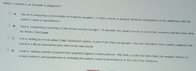 Which scenario is an exarple of plagiansm?
A. Steren is preparing a grmusttion on emperor genguins. He finds a book on penquin behavior and quetes it is his sikdeshow, with the
author's name in parestheses
l. Paul is composing a summary of hir history researcs project. He idenohes five good sources to use is his summary and laus them all in
his Works Cired page
C. Eris is writing as essay about Emily Dickincion's poetry. Is ose of her body paragrapiss, she uses the ideas from a poetry anallysis she
found is a literary journal but puls them is her own wurds
D. Josie is making a poster to present hir argument against school uniforess. She finds a study that dexcribes the segative effects of
school uniforms and parophrawes it, including the author's name in parentheses at the end of her semience.