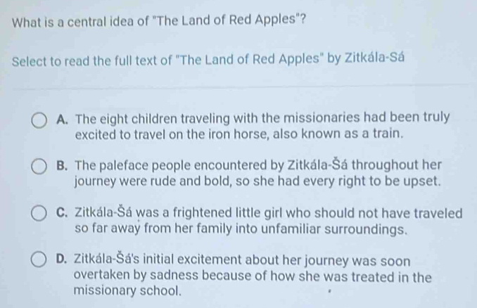 What is a central idea of "The Land of Red Apples"?
Select to read the full text of "The Land of Red Apples" by Zitkála-Sá
A. The eight children traveling with the missionaries had been truly
excited to travel on the iron horse, also known as a train.
B. The paleface people encountered by Zitkála-Šá throughout her
journey were rude and bold, so she had every right to be upset.
C. Zitkála-Šá was a frightened little girl who should not have traveled
so far away from her family into unfamiliar surroundings.
D. Zitkála-Šá's initial excitement about her journey was soon
overtaken by sadness because of how she was treated in the
missionary school.