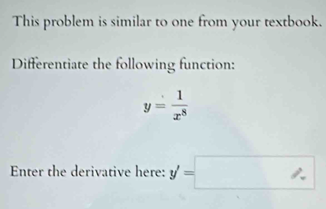 This problem is similar to one from your textbook. 
Differentiate the following function:
y= 1/x^8 
Enter the derivative here: y'=□