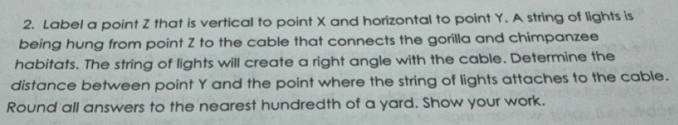 Label a point Z that is vertical to point X and horizontal to point Y. A string of lights is 
being hung from point Z to the cable that connects the gorilla and chimpanzee 
habitats. The string of lights will create a right angle with the cable. Determine the 
distance between point Y and the point where the string of lights attaches to the cable. 
Round all answers to the nearest hundredth of a yard. Show your work.