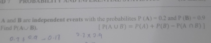 PROBABIL
A and B are independent events with the probabilites P(A)=0.2 and P(B)=0.9
Find P(A∪ B).
[P(A∪ B)=P(A)+P(B)-P(A∩ B)]