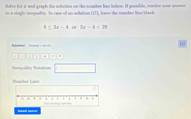 Solve for æ and graph the solution on the number line below. If possible, resolve your answer 
to a single inequality. In case of no solution (Ø), leave the number line blank.
8≤ 3x-4 or 3x-4<29</tex> 
Answer Attempt 1 out of 2
or 2 R 
Inequality Notation: □ 
Number Line: 
Submit Answer