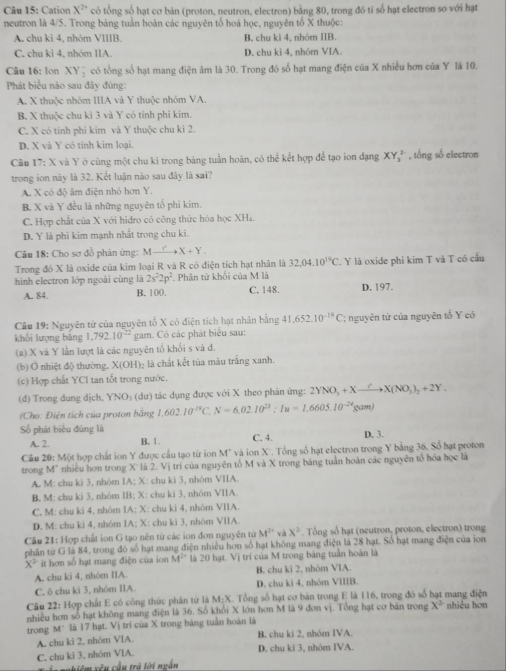 Cation X^(2+) có tổng số hạt cơ bản (proton, neutron, electron) bằng 80, trong đó ti số hạt electron so với hạt
neutron là 4/5. Trong bảng tuần hoàn các nguyên tố hoá học, nguyên tố X thuộc:
A. chu kì 4, nhóm VIIIB. B. chu kì 4, nhóm IIB.
C. chu kì 4. nhóm IIA. D. chu kì 4, nhóm VIA.
Câu 16: Ion XY_2^(- có tổng số hạt mang điện âm là 30. Trong đó số hạt mang điện của X nhiều hơn của Y là 10.
Phát biểu nào sau đây đúng:
A. X thuộc nhóm IIIA và Y thuộc nhóm VA.
B. X thuộc chu kì 3 và Y có tính phi kim.
C. X có tính phi kim và Y thuộc chu kì 2.
D. X và Y có tính kim loại.
Câu 17: X và Y ở cùng một chu kì trong bảng tuần hoàn, có thể kết hợp để tạo ion dạng XY_3^(2-) , tổng số electron
trong ion này là 32. Kết luận nào sau đây là sai?
A. X có độ âm điện nhỏ hơn Y.
B. X và Y đều là những nguyên tố phi kim.
C. Hợp chất của X với hidro có công thức hóa học XH4.
D. Y là phi kim mạnh nhất trong chu kì.
Câu 18: Cho sơ đồ phản ứng: Mxrightarrow f^circ)X+Y.
Trong đó X là oxide của kim loại R và R có điện tích hạt nhân là 32,04.10^(19)C. Y là oxide phi kim T và T có cấu
hình electron lớp ngoài cùng là 2s^22p^2.  Phân tử khối của M là
A. 84. B. 100. C. 148.
D. 197.
Câu 19: Nguyên tử của nguyên tố X có điện tích hạt nhân bằng 41,652.10^(-19)C; nguyên tử của nguyên tổ Y có
khối lượng bằng 1,792.10^(-22) gam. Có các phát biểu sau:
(a) X và Y lần lượt là các nguyên tố khối s và d.
(b) Ở nhiệt độ thường, X(OH)_2 là chất kết tủa màu trắng xanh.
(c) Hợp chất YCl tan tốt trong nước.
(d) Trong dung dịch, YNO_3 (dư) tác dụng được với X theo phản ứng: 2YNO_3+Xto X(NO_3)_2+2Y.
(Cho: Điện tích của proton bằng 1,602.10^(-19)C, N=6,02.10^(23);1u=1,6605.10^(-24)gam)
Số phát biểu đúng là
A. 2. B. 1. C. 4. D. 3.
Câu 20: Một hợp chất ion Y được cấu tạo từ ion M^+ * và ion X*, Tổng số hạt electron trong Y bằng 36. Sổ hạt proton
trong M* nhiều hơn trong X* là 2. Vị trí của nguyên tố M và X trong bảng tuần hoàn các nguyên tổ hóa học là
A. M: chu kì 3, nhóm IA; X: chu kì 3, nhóm VIIA.
B. M: chu kì 3, nhóm IB; X: chu kì 3, nhóm VIIA.
C, M: chu kì 4, nhóm IA; X: chu kì 4, nhỏm VIIA.
D. M: chu kì 4, nhóm IA; X: chu kì 3, nhóm VIIA.
Câu 21: Hợp chất ion G tạo nên từ các ion đơn nguyên tử M^(2+) và X^2. Tổng số hạt (neutron, proton, electron) trong
phân tử G là 84, trong đó số hạt mang điện nhiều hơn số hạt không mang điện là 28 hạt. Số hạt mang điện của ion
X^(2-) it hơn số hạt mang điện của ion M^(2+) là 20 hạt. Vị trí của M trong bảng tuần hoàn là
A. chu kì 4, nhóm IIA. B. chu kì 2, nhóm VIA.
C. ô chu kì 3, nhỏm IIA. D. chu kì 4, nhóm VIIIB.
Câu 22: Hợp chất E có công thức phân tử là M.X 1. Tổng số hạt cơ bán trong E là 116, trong đó số hạt mang điện
nhiều hơn số hạt không mang điện là 36. Số khối X lớn hơn M là 9 đơn vị. Tổng hạt cơ bản trong X^2 nhiều hơn
trong M* là 17 hạt. Vị trí của X trong bảng tuần hoàn là
A. chu kì 2, nhóm VIA. B. chu kì 2, nhóm IVA.
C. chu kì 3, nhóm VIA. D. chu kì 3, nhóm IVA.
Trán nghiệm yêu cầu trả lời ngắn