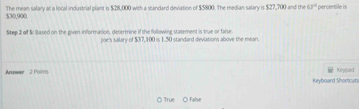 The mean salary at a local industrial plant is $28,000 with a standard deviation of $5800. The median salary is $27,700 and the 63^(rd) percentile is
$30,900.
Step 2 of 5: Based on the given information, determine if the following statement is true or false.
Joe's salary of $37,100 is 1.50 standard deviations above the mean.
Answer 2 Points Keypad
Keyboard Shortcuts
True O False