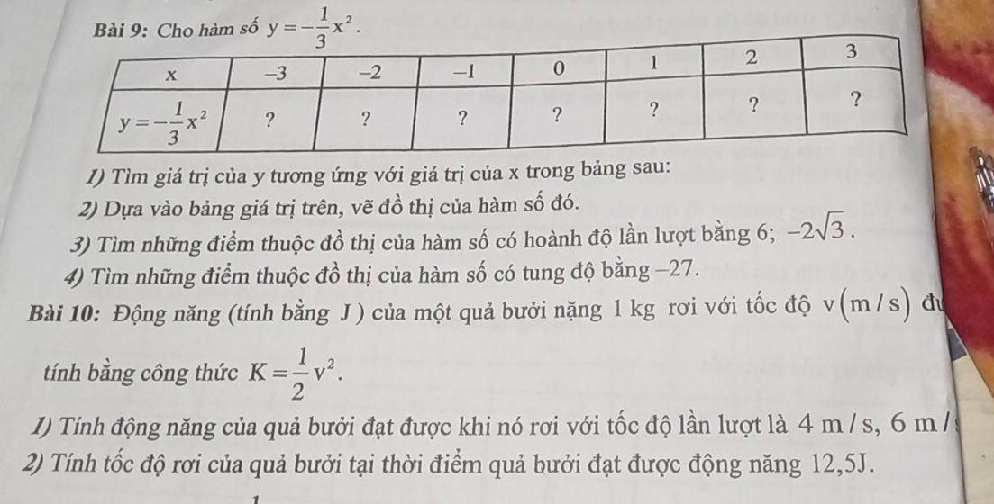 Cho hàm số y=- 1/3 x^2.
I) Tìm giá trị của y tương ứng với giá trị của x trong bảng sau:
2) Dựa vào bảng giá trị trên, vẽ đồ thị của hàm số đó.
3) Tìm những điểm thuộc đồ thị của hàm số có hoành độ lần lượt bằng 6; -2sqrt(3).
4) Tìm những điểm thuộc đồ thị của hàm số có tung độ bằng −27.
Bài 10: Động năng (tính bằng J ) của một quả bưởi nặng 1 kg rơi với tốc độ v(m/s) đu
tính bằng công thức K= 1/2 v^2.
1) Tính động năng của quả bưởi đạt được khi nó rơi với tốc độ lần lượt là 4 m / s, 6 m /
2) Tính tốc độ rơi của quả bưởi tại thời điểm quả bưởi đạt được động năng 12,5J.