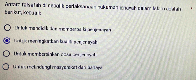 Antara falsafah di sebalik perlaksanaan hukuman jenayah dalam Islam adalah *
berikut, kecuali:
Untuk mendidik dan memperbaiki penjenayah
Untuk meningkatkan kualiti penjenayah
Untuk membersihkan dosa penjenayah
Untuk melindungi masyarakat dari bahaya