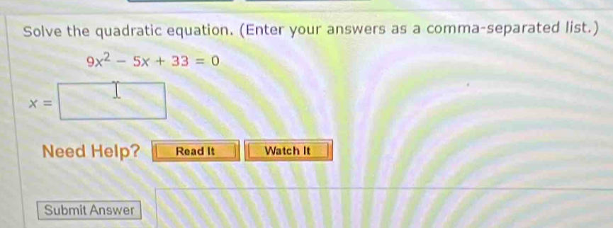 Solve the quadratic equation. (Enter your answers as a comma-separated list.)
9x^2-5x+33=0
x=
Need Help? Read It Watch It 
Submit Answer