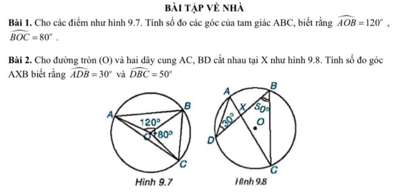 bài tập vẻ nhà
Bài 1. Cho các điểm như hình 9.7. Tính số đo các góc của tam giác ABC, biết rằng widehat AOB=120°,
widehat BOC=80°.
Bài 2. Cho đường tròn (O) và hai dây cung AC, BD cắt nhau tại X như hình 9.8. Tính số đo góc
AXB biết rằng widehat ADB=30° và widehat DBC=50°