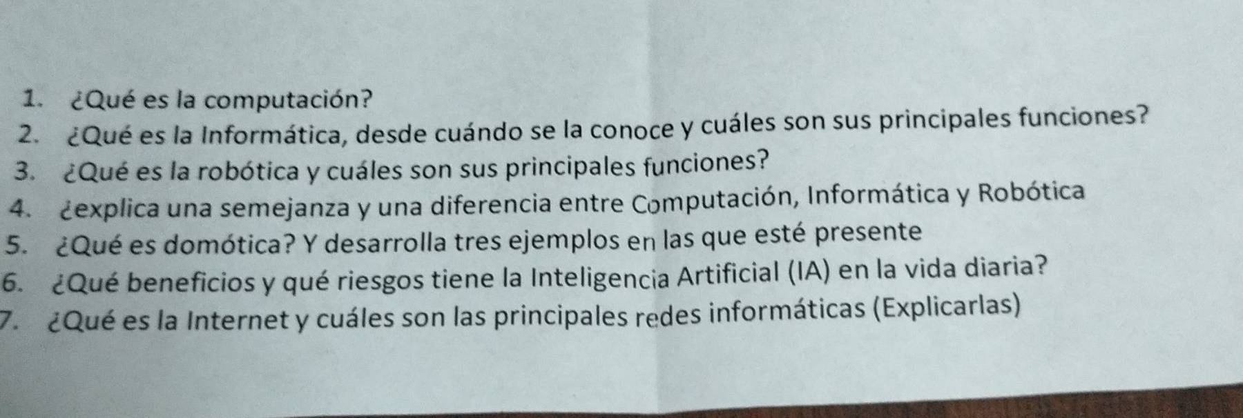 ¿Qué es la computación? 
2. ¿Qué es la Informática, desde cuándo se la conoce y cuáles son sus principales funciones? 
3. ¿Qué es la robótica y cuáles son sus principales funciones? 
4. Zexplica una semejanza y una diferencia entre Computación, Informática y Robótica 
5. ¿Qué es domótica? Y desarrolla tres ejemplos en las que esté presente 
6. ¿Qué beneficios y qué riesgos tiene la Inteligencia Artificial (IA) en la vida diaria? 
7. ¿Qué es la Internet y cuáles son las principales redes informáticas (Explicarlas)