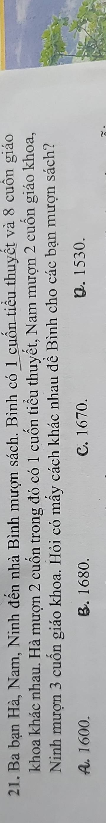 Ba bạn Hà, Nam, Ninh đến nhà Bình mượn sách. Bình có 1 cuốn tiểu thuyết và 8 cuồn giáo
khoa khác nhau. Hà mượn 2 cuốn trong đó có 1 cuốn tiểu thuyết, Nam mượn 2 cuốn giáo khoa,
Ninh mượn 3 cuốn giáo khoa. Hỏi có mấy cách khác nhau để Bình cho các bạn mượn sách?
A. 1600. B. 1680. C. 1670. D. 1530.