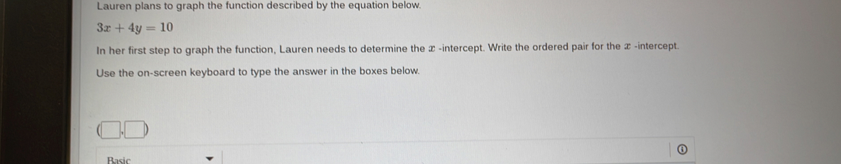 Lauren plans to graph the function described by the equation below.
3x+4y=10
In her first step to graph the function, Lauren needs to determine the x -intercept. Write the ordered pair for the x -intercept. 
Use the on-screen keyboard to type the answer in the boxes below.
(□ ,□ )
Rasic