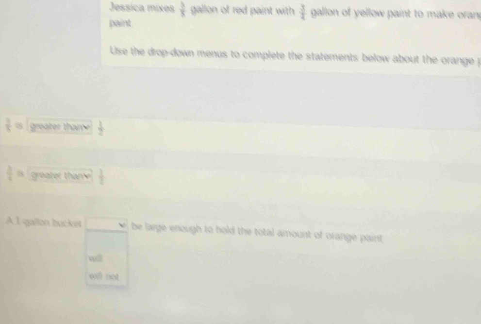 Jessíca mixes  3/8  gallon of red paint with  3/4  gallon of yellow paint to make oran 
paint 
Use the drop-down menus to complete the statements below about the orange p
 3/5  □ greater thany  1/2 
 3/4 b groater thany  1/2 
À I gallon bucket v be large enough to hold the total amount of orange paint 
wll 
wi not