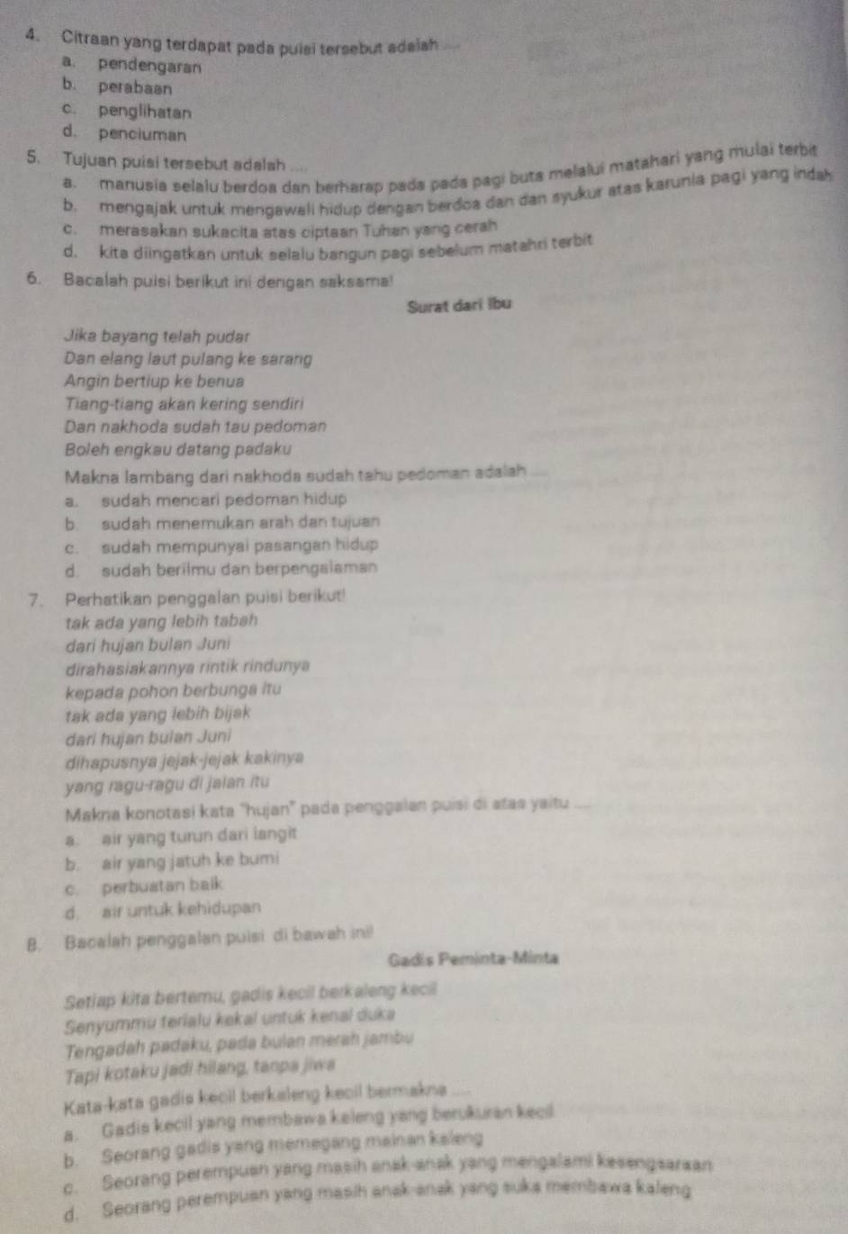 Citraan yang terdapat pada puisi tersebut adaish
a. pendengaran
b. perabaan
c. penglihatan
d. penciuman
5. Tujuan puisi tersebut adalah
a. manusia selalu berdoa dan berharap pada pada pagi buta melalui matahari yang mulai terbit
b. mengajak untuk mengawali hidup dengan berdoa dan dan syukur atas karunia pagi yang indah
c. merasakan sukacita atas ciptaan Tuhan yang cerah
d. kita diingatkan untuk selalu bangun pagi sebelum matahri terbit
6. Bacalah puisi berikut ini dengan saksama!
Surat dari lbu
Jika bayang telah pudar
Dan elang laut pulang ke sarang
Angin bertiup ke benua
Tiang-tiang akan kering sendiri
Dan nakhoda sudah tau pedoman
Boleh engkau datang padaku
Makna lambang dari nakhoda sudah tahu pedoman adalah
a. sudah mencari pedoman hidup
b. sudah menemukan arah dan tujuan
c. sudah mempunyai pasangan hidup
d. sudah berilmu dan berpengalaman
7. Perhatikan penggalan puisi berikut!
tak ada yang lebih tabah
dari hujan bulan Juni
dirahasiakannya rintik rindunya
kepada pohon berbunga itu
tak ada yang lebih bijak
dari hujan bulan Juni
dihapusnya jejak-jejak kakinya
yang ragu-ragu di jaian itu
Makna konotasi kata ''hujan'' pada penggalan puísi di atas yaitu
a. air yang turun dari langit
b. air yang jatuh ke bumi
c. perbustan balk
d. air untuk kehidupan
B. Bacalah penggalan puisi di bawah ini!
Gadis Peminta-Minta
Setiap kita bertemu, gadis kecil berkaleng kecil
Senyummu terialu kekal untuk kenal duka
Tengadah padaku, pada bulan merah jambu
Tapi kotaku jadi hilang, tanpa jiwa
Kata-kata gadis kecil berkaleng kecil bermakna
a. Gadis kecil yang membawa keleng yang berukuran kecil
b. Seorang gadis yang memegang mainan kaleng
c. Seorang perempuan yang masih anak-anak yang mengalami kesengsaraan
d. Seorang perempuan yang masih anak-anak yang suka membawa kaleng