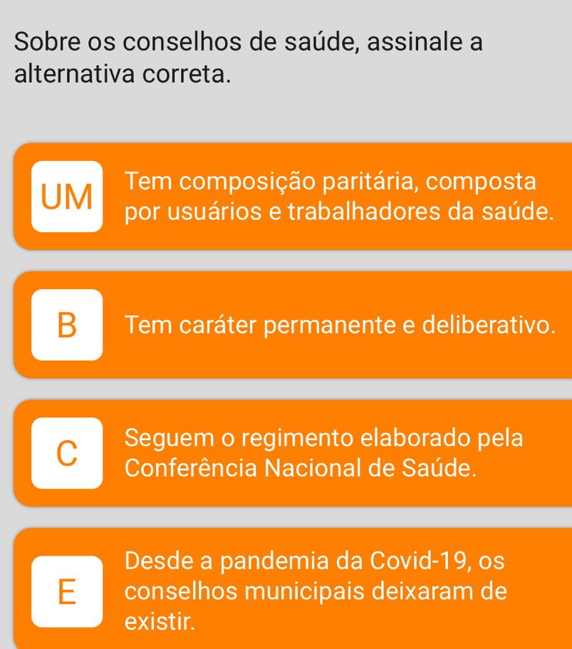 Sobre os conselhos de saúde, assinale a
alternativa correta.
Tem composição paritária, composta
UM por usuários e trabalhadores da saúde.
B Tem caráter permanente e deliberativo.
Seguem o regimento elaborado pela
C Conferência Nacional de Saúde.
Desde a pandemia da Covid-19, os
E conselhos municipais deixaram de
existir.