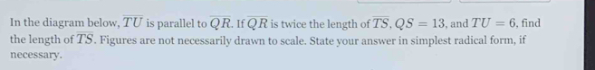 In the diagram below, overline TU is parallel to overline QR. If overline QR is twice the length of overline TS, QS=13 , and TU=6 , find 
the length of overline TS '. Figures are not necessarily drawn to scale. State your answer in simplest radical form, if 
necessary.