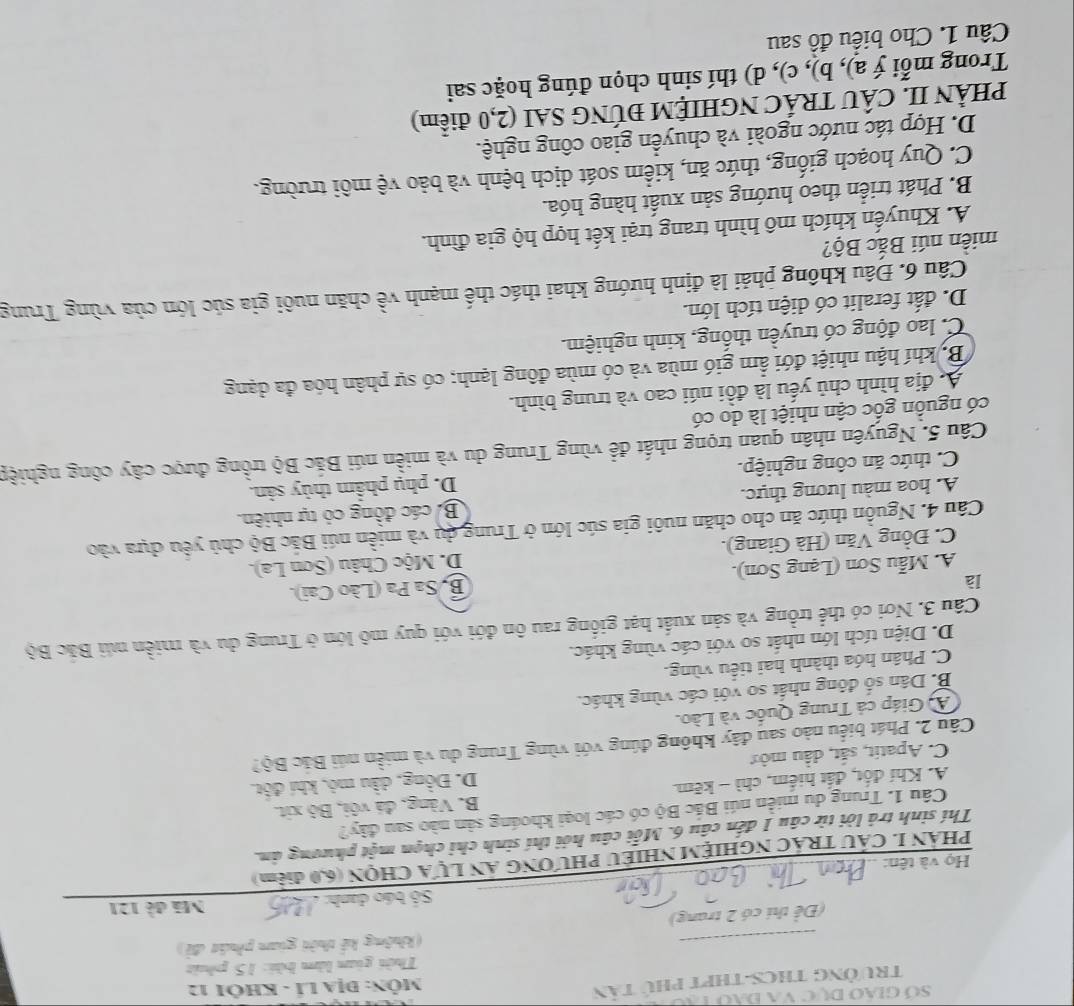 Số Giáo Dục va đạo tạo
TrưởnG THCS-THPT phú tân  MÔn: Địa LÍ - KhÔi 12
Thời gian làm bài: 15 phút
_
(không kế thời gian phát đề)
(Để thi có 2 trang)
Số báo danh:   _Mã đề 121
Họ và tên:
_
PHÁN I. CẤU TRÁC NGHIỆM NHIÊU PHƯƠNG AN LựA CHQN (6,0 điểm)
Thí sinh trả lời từ câu 1 đến câu 6. Mỗi câu hỏi thí sinh chỉ chọn một phương ản.
Câu 1. Trung du miền núi Bắc Bộ có các loại khoáng sản nào sau đây?
A. Khí đốt, đất hiểm, chì - kẽm B. Vàng, đá vôi, Bộ xit.
C. Apatit, sắt, dầu mởt D. Đồng, dầu mỏ, khí đột.
Cầu 2. Phát biểu nào sau đây không đúng với vùng Trung du và miền núi Bắc Bộ?
A Giáp cả Trung Quốc và Lào.
B. Dân số đông nhất so với các vùng khác.
C. Phân hóa thành hai tiểu vùng.
D. Diện tích lớn nhất so với các vùng khác.
Cầu 3. Nơi có thể trồng và sản xuất hạt giống rau ôn đới với quy mô lớn ở Trung du và miền núi Bắc Bộ
là
A. Mẫu Sơn (Lạng Sơn). B. Sa Pa (Lão Cai).
C. Đồng Văn (Hà Giang). D. Mộc Châu (Sơn La).
Câu 4. Nguồn thức ăn cho chăn nuôi gia súc lớn ở Trung dụ và miền núi Bắc Bộ chủ yểu dựa vào
A. hoa màu lương thực. B. các đồng có tự nhiên.
C. thức ăn công nghiệp. D. phụ phẩm thủy sản.
Câu 5. Nguyên nhân quan trọng nhất để vùng Trung du và miền núi Bắc Bộ trồng được cây công nghiệp
có nguồn gốc cận nhiệt là do có
A. địa hình chủ yếu là đồi núi cao và trung bình.
Bộ khí hậu nhiệt đới ẩm gió mùa và có mùa đông lạnh; có sự phân hóa đa dạng
C. lao động có truyền thống, kinh nghiệm.
D. đất feralit có diện tích lớn.
Câu 6. Đâu không phải là định hướng khai thác thế mạnh về chăn nuôi gia súc lớn của vùng Trung
miền núi Bắc Bộ?
A. Khuyến khích mô hình trang trại kết hợp hộ gia đình.
B. Phát triển theo hướng sản xuất hàng hóa.
C. Quy hoạch giống, thức ăn, kiểm soát dịch bệnh và bảo vệ môi trường.
D. Hợp tác nước ngoài và chuyển giao công nghệ.
PHÀN II. CÂU TRÁC NGHIỆM ĐÚNG SAI (2,0 điểm)
Trong mỗi ý a), b), c), d) thí sinh chọn đúng hoặc sai
Câu 1. Cho biểu đồ sau