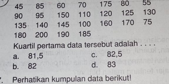 45 85 60 70 175 80 55
90 95 150 110 120 125 130
135 140 145 100 160 170 75
180 200 190 185
Kuartil pertama data tersebut adalah . . . .
a. 81,5 c. 82,5
b. 82 d. 83. Perhatikan kumpulan data berikut!