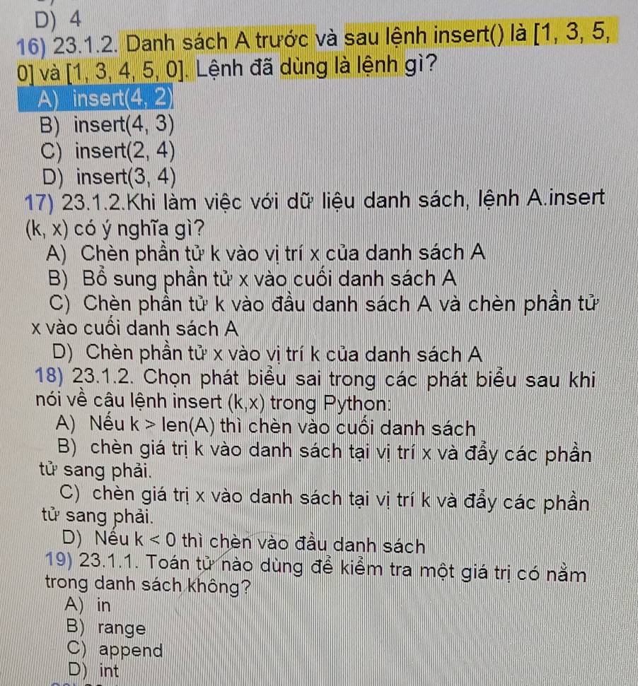 D) 4
16) 23.1.2. Danh sách A trước và sau lệnh insert() là [1,3,5, 
0] và [1,3,4,5,0] Lệnh đã dùng là lệnh gì?
A) insert (4,2)
B) insert (4,3)
C) insert (2,4)
D) insert (3,4)
17) 23.1.2.Khi làm việc với dữ liệu danh sách, lệnh A.insert
(k,x) có ý nghĩa gì?
A) Chèn phần tử k vào vị trí x của danh sách A
B) Bổ sung phần tử x vào cuối danh sách A
C) Chèn phần tử k vào đầu danh sách A và chèn phần tử
x vào cuồi danh sách A
D) Chèn phần tử x vào vị trí k của danh sách A
18) 23.1.2. Chọn phát biểu sai trong các phát biểu sau khi
nói về câu lệnh insert (k,x) trong Python:
A) Nếu k>len(A) thì chèn vào cuôi danh sách
B) chèn giá trị k vào danh sách tại vị trí x và đẩy các phần
tử sang phải.
C) chèn giá trị x vào danh sách tại vị trí k và đẩy các phần
tử sang phải.
D) Nều k<0</tex> thì chèn vào đầu danh sách
19) 23.1.1. Toán tử nào dùng để kiểm tra một giá trị có nằm
trong danh sách không?
A) in
B) range
C) append
D) int