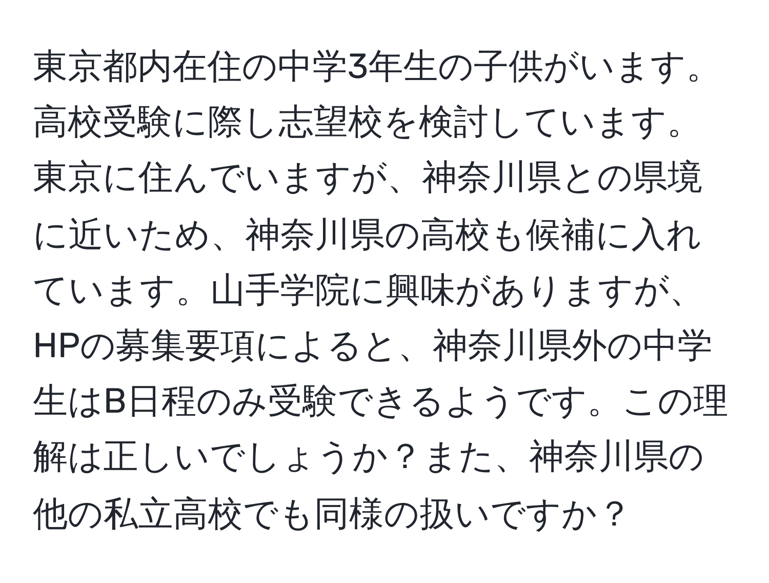 東京都内在住の中学3年生の子供がいます。高校受験に際し志望校を検討しています。東京に住んでいますが、神奈川県との県境に近いため、神奈川県の高校も候補に入れています。山手学院に興味がありますが、HPの募集要項によると、神奈川県外の中学生はB日程のみ受験できるようです。この理解は正しいでしょうか？また、神奈川県の他の私立高校でも同様の扱いですか？